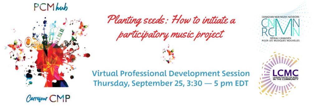 Semer des graines : comment initier un projet musical participatif Bannière promotionnelle pour une « Session virtuelle de développement professionnel ». Au centre, le titre en rouge « Planting Seeds: How to initiate a Participatory Music Project » et en dessous en bleu « Virtual Professional Development Session ». À gauche, une illustration artistique colorée d'un profil humain d'où sortent des instruments de musique, des notes, des papillons et des taches d'encre. Au-dessus de la tête figure le texte « PCM Hub » et en dessous « Carrefour CMP ». À droite, les logos superposés du Réseau canadien pour les musiques nouvelles (en haut) et du Laurier Centre for Music in the Community (en bas).